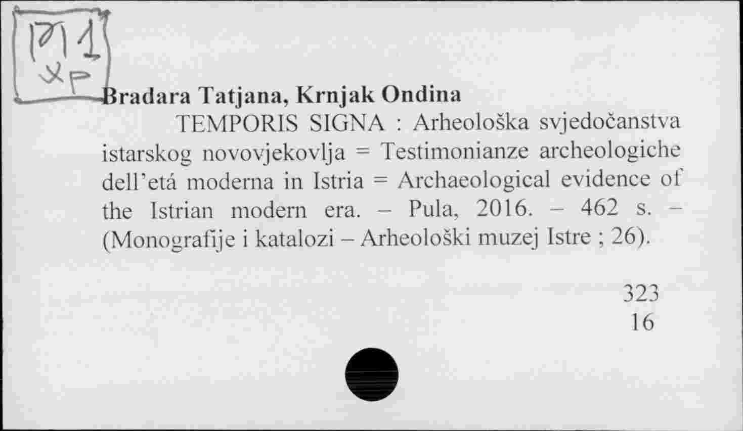 ﻿PU
Uf* і
_—і—Bradara Tatjana, Krnjak Ondina
TEMPORIS SIGNA : Arheoloska svjedocanstva istarskog novovjekovlja = Testimonianze archeologiche dell’eta moderna in Istria = Archaeological evidence о і the Istrian modern era. - Pula, 2016. - 462 s. -(Monografie і katalozi - Arheoloski muzej Istre ; 26).
323
16